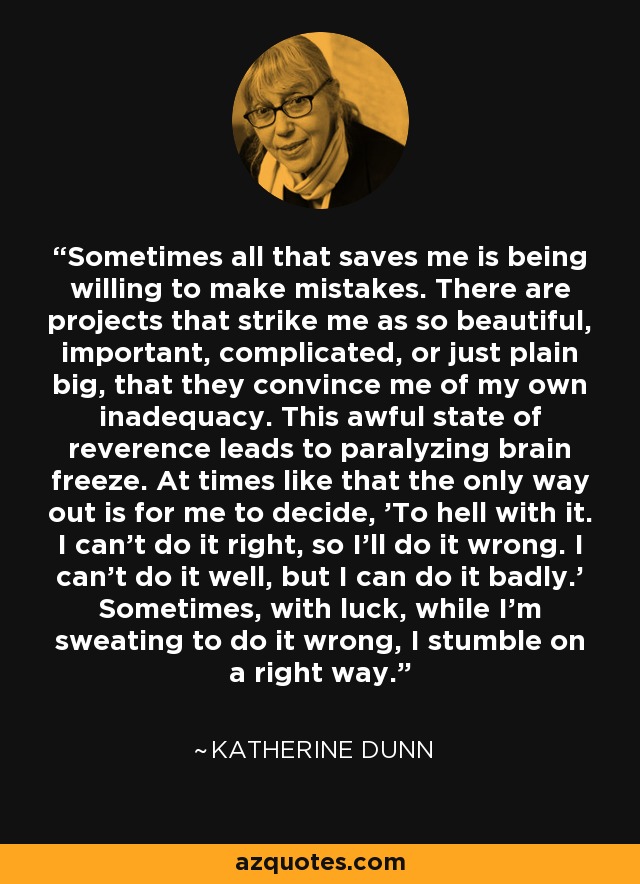 Sometimes all that saves me is being willing to make mistakes. There are projects that strike me as so beautiful, important, complicated, or just plain big, that they convince me of my own inadequacy. This awful state of reverence leads to paralyzing brain freeze. At times like that the only way out is for me to decide, 'To hell with it. I can't do it right, so I'll do it wrong. I can't do it well, but I can do it badly.' Sometimes, with luck, while I'm sweating to do it wrong, I stumble on a right way. - Katherine Dunn