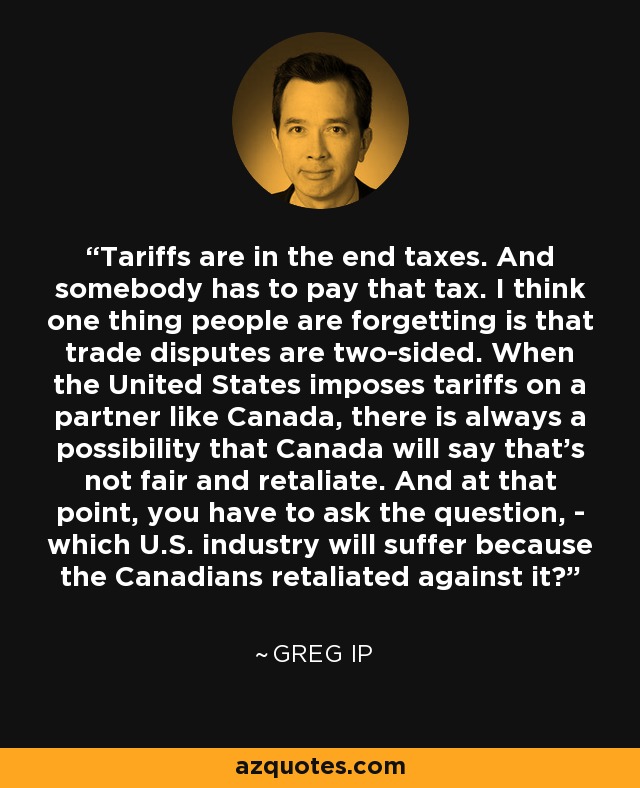 Tariffs are in the end taxes. And somebody has to pay that tax. I think one thing people are forgetting is that trade disputes are two-sided. When the United States imposes tariffs on a partner like Canada, there is always a possibility that Canada will say that's not fair and retaliate. And at that point, you have to ask the question, - which U.S. industry will suffer because the Canadians retaliated against it? - Greg Ip