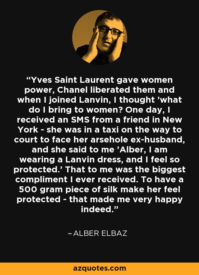Yves Saint Laurent gave women power, Chanel liberated them and when I joined Lanvin, I thought 'what do I bring to women? One day, I received an SMS from a friend in New York - she was in a taxi on the way to court to face her arsehole ex-husband, and she said to me 'Alber, I am wearing a Lanvin dress, and I feel so protected.' That to me was the biggest compliment I ever received. To have a 500 gram piece of silk make her feel protected - that made me very happy indeed. - Alber Elbaz