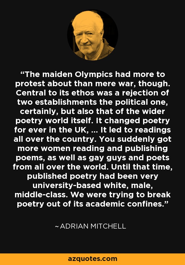 The maiden Olympics had more to protest about than mere war, though. Central to its ethos was a rejection of two establishments the political one, certainly, but also that of the wider poetry world itself. It changed poetry for ever in the UK, ... It led to readings all over the country. You suddenly got more women reading and publishing poems, as well as gay guys and poets from all over the world. Until that time, published poetry had been very university-based white, male, middle-class. We were trying to break poetry out of its academic confines. - Adrian Mitchell