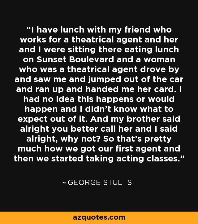 I have lunch with my friend who works for a theatrical agent and her and I were sitting there eating lunch on Sunset Boulevard and a woman who was a theatrical agent drove by and saw me and jumped out of the car and ran up and handed me her card. I had no idea this happens or would happen and I didn't know what to expect out of it. And my brother said alright you better call her and I said alright, why not? So that's pretty much how we got our first agent and then we started taking acting classes. - George Stults