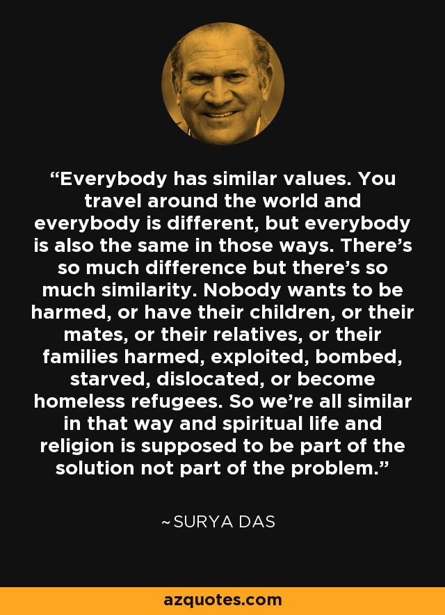 Everybody has similar values. You travel around the world and everybody is different, but everybody is also the same in those ways. There's so much difference but there's so much similarity. Nobody wants to be harmed, or have their children, or their mates, or their relatives, or their families harmed, exploited, bombed, starved, dislocated, or become homeless refugees. So we're all similar in that way and spiritual life and religion is supposed to be part of the solution not part of the problem. - Surya Das