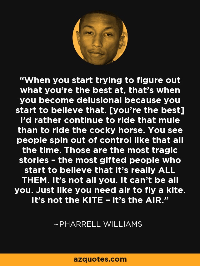 When you start trying to figure out what you're the best at, that's when you become delusional because you start to believe that. [you're the best] I'd rather continue to ride that mule than to ride the cocky horse. You see people spin out of control like that all the time. Those are the most tragic stories – the most gifted people who start to believe that it's really ALL THEM. It's not all you. It can't be all you. Just like you need air to fly a kite. It's not the KITE – it's the AIR. - Pharrell Williams