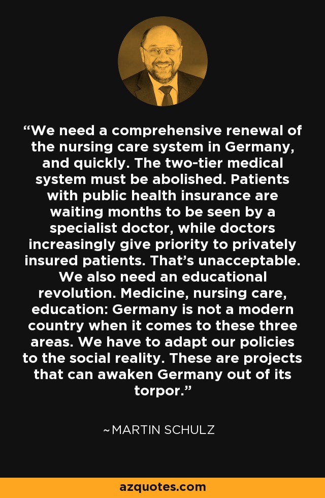 We need a comprehensive renewal of the nursing care system in Germany, and quickly. The two-tier medical system must be abolished. Patients with public health insurance are waiting months to be seen by a specialist doctor, while doctors increasingly give priority to privately insured patients. That's unacceptable. We also need an educational revolution. Medicine, nursing care, education: Germany is not a modern country when it comes to these three areas. We have to adapt our policies to the social reality. These are projects that can awaken Germany out of its torpor. - Martin Schulz