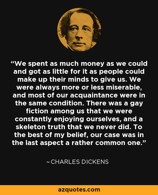 We spent as much money as we could and got as little for it as people could make up their minds to give us. We were always more or less miserable, and most of our acquaintance were in the same condition. There was a gay fiction among us that we were constantly enjoying ourselves, and a skeleton truth that we never did. To the best of my belief, our case was in the last aspect a rather common one. - Charles Dickens