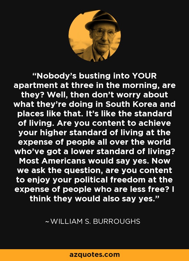 Nobody's busting into YOUR apartment at three in the morning, are they? Well, then don't worry about what they're doing in South Korea and places like that. It's like the standard of living. Are you content to achieve your higher standard of living at the expense of people all over the world who've got a lower standard of living? Most Americans would say yes. Now we ask the question, are you content to enjoy your political freedom at the expense of people who are less free? I think they would also say yes. - William S. Burroughs