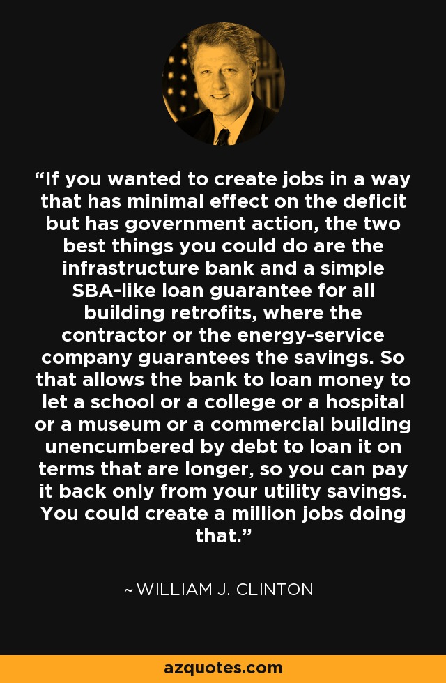 If you wanted to create jobs in a way that has minimal effect on the deficit but has government action, the two best things you could do are the infrastructure bank and a simple SBA-like loan guarantee for all building retrofits, where the contractor or the energy-service company guarantees the savings. So that allows the bank to loan money to let a school or a college or a hospital or a museum or a commercial building unencumbered by debt to loan it on terms that are longer, so you can pay it back only from your utility savings. You could create a million jobs doing that. - William J. Clinton