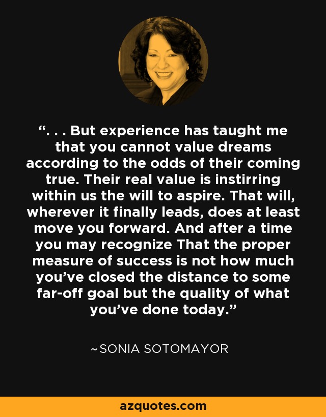 . . . But experience has taught me that you cannot value dreams according to the odds of their coming true. Their real value is instirring within us the will to aspire. That will, wherever it finally leads, does at least move you forward. And after a time you may recognize That the proper measure of success is not how much you've closed the distance to some far-off goal but the quality of what you've done today. - Sonia Sotomayor