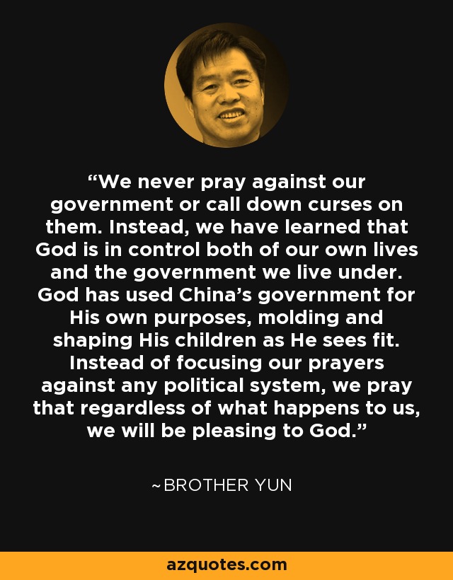 We never pray against our government or call down curses on them. Instead, we have learned that God is in control both of our own lives and the government we live under. God has used China's government for His own purposes, molding and shaping His children as He sees fit. Instead of focusing our prayers against any political system, we pray that regardless of what happens to us, we will be pleasing to God. - Brother Yun