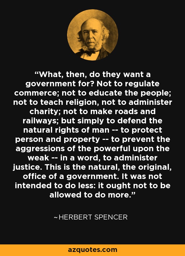 What, then, do they want a government for? Not to regulate commerce; not to educate the people; not to teach religion, not to administer charity; not to make roads and railways; but simply to defend the natural rights of man -- to protect person and property -- to prevent the aggressions of the powerful upon the weak -- in a word, to administer justice. This is the natural, the original, office of a government. It was not intended to do less: it ought not to be allowed to do more. - Herbert Spencer