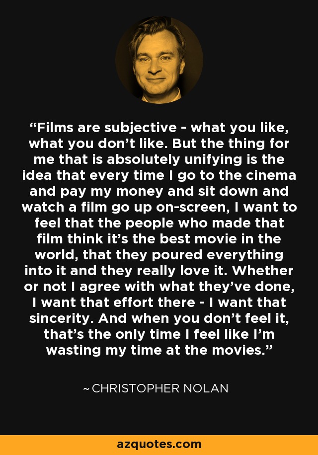 Films are subjective - what you like, what you don't like. But the thing for me that is absolutely unifying is the idea that every time I go to the cinema and pay my money and sit down and watch a film go up on-screen, I want to feel that the people who made that film think it's the best movie in the world, that they poured everything into it and they really love it. Whether or not I agree with what they've done, I want that effort there - I want that sincerity. And when you don't feel it, that's the only time I feel like I'm wasting my time at the movies. - Christopher Nolan