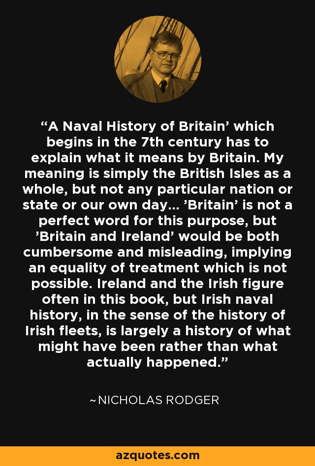 'A Naval History of Britain' which begins in the 7th century has to explain what it means by Britain. My meaning is simply the British Isles as a whole, but not any particular nation or state or our own day... 'Britain' is not a perfect word for this purpose, but 'Britain and Ireland' would be both cumbersome and misleading, implying an equality of treatment which is not possible. Ireland and the Irish figure often in this book, but Irish naval history, in the sense of the history of Irish fleets, is largely a history of what might have been rather than what actually happened. - Nicholas Rodger