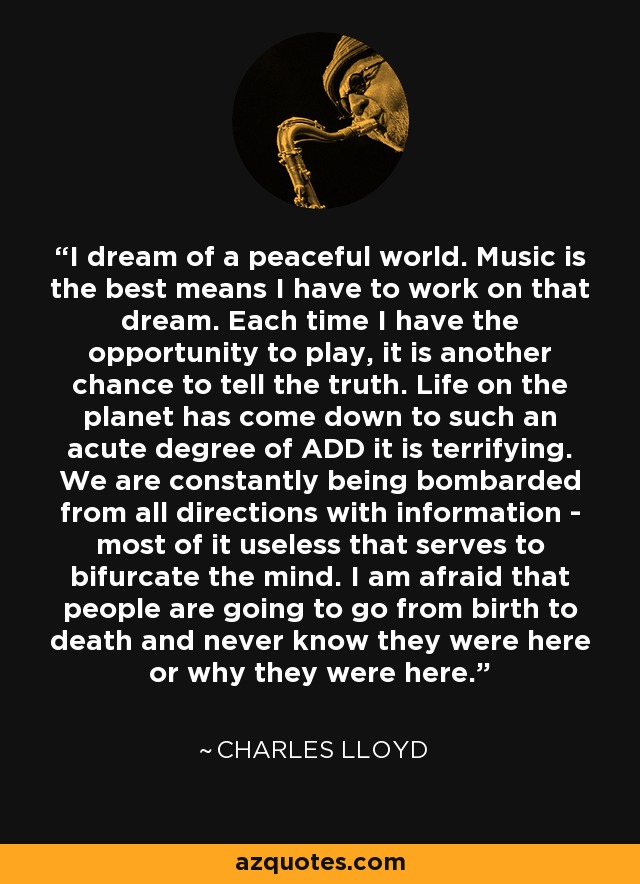 I dream of a peaceful world. Music is the best means I have to work on that dream. Each time I have the opportunity to play, it is another chance to tell the truth. Life on the planet has come down to such an acute degree of ADD it is terrifying. We are constantly being bombarded from all directions with information - most of it useless that serves to bifurcate the mind. I am afraid that people are going to go from birth to death and never know they were here or why they were here. - Charles Lloyd