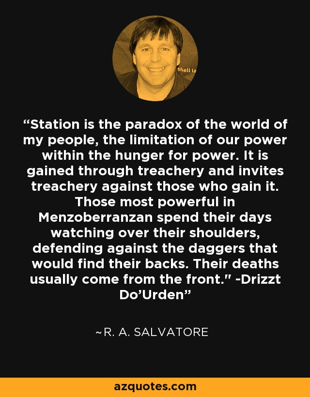 Station is the paradox of the world of my people, the limitation of our power within the hunger for power. It is gained through treachery and invites treachery against those who gain it. Those most powerful in Menzoberranzan spend their days watching over their shoulders, defending against the daggers that would find their backs. Their deaths usually come from the front.