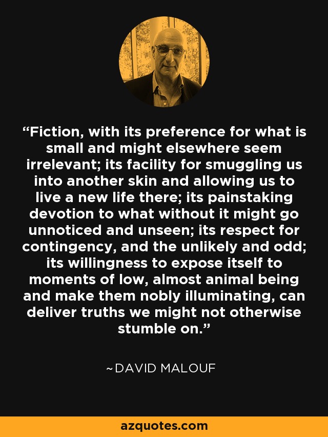 Fiction, with its preference for what is small and might elsewhere seem irrelevant; its facility for smuggling us into another skin and allowing us to live a new life there; its painstaking devotion to what without it might go unnoticed and unseen; its respect for contingency, and the unlikely and odd; its willingness to expose itself to moments of low, almost animal being and make them nobly illuminating, can deliver truths we might not otherwise stumble on. - David Malouf