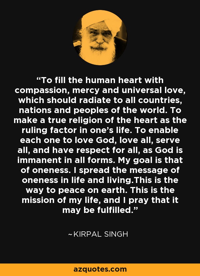 To fill the human heart with compassion, mercy and universal love, which should radiate to all countries, nations and peoples of the world. To make a true religion of the heart as the ruling factor in one's life. To enable each one to love God, love all, serve all, and have respect for all, as God is immanent in all forms. My goal is that of oneness. I spread the message of oneness in life and living.This is the way to peace on earth. This is the mission of my life, and I pray that it may be fulfilled. - Kirpal Singh