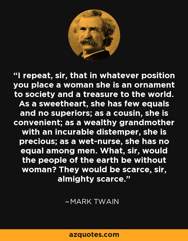 I repeat, sir, that in whatever position you place a woman she is an ornament to society and a treasure to the world. As a sweetheart, she has few equals and no superiors; as a cousin, she is convenient; as a wealthy grandmother with an incurable distemper, she is precious; as a wet-nurse, she has no equal among men. What, sir, would the people of the earth be without woman? They would be scarce, sir, almighty scarce. - Mark Twain