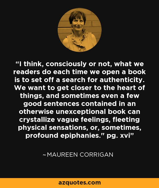 I think, consciously or not, what we readers do each time we open a book is to set off a search for authenticity. We want to get closer to the heart of things, and sometimes even a few good sentences contained in an otherwise unexceptional book can crystallize vague feelings, fleeting physical sensations, or, sometimes, profound epiphanies.