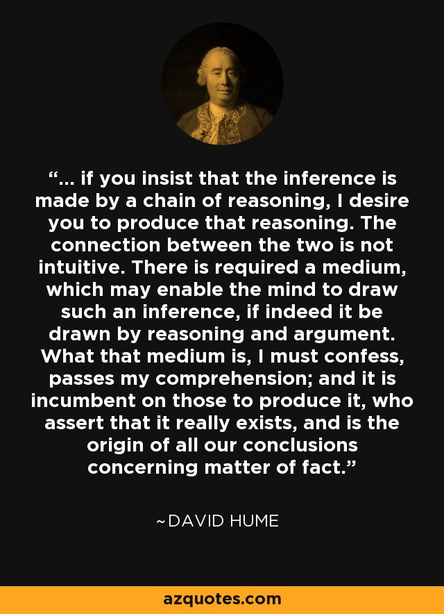 ... if you insist that the inference is made by a chain of reasoning, I desire you to produce that reasoning. The connection between the two is not intuitive. There is required a medium, which may enable the mind to draw such an inference, if indeed it be drawn by reasoning and argument. What that medium is, I must confess, passes my comprehension; and it is incumbent on those to produce it, who assert that it really exists, and is the origin of all our conclusions concerning matter of fact. - David Hume