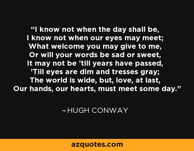 I know not when the day shall be, I know not when our eyes may meet; What welcome you may give to me, Or will your words be sad or sweet, It may not be 'till years have passed, 'Till eyes are dim and tresses gray; The world is wide, but, love, at last, Our hands, our hearts, must meet some day. - Hugh Conway