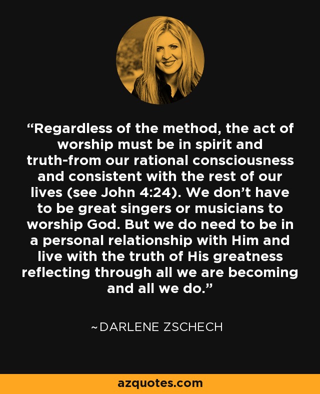 Regardless of the method, the act of worship must be in spirit and truth-from our rational consciousness and consistent with the rest of our lives (see John 4:24). We don't have to be great singers or musicians to worship God. But we do need to be in a personal relationship with Him and live with the truth of His greatness reflecting through all we are becoming and all we do. - Darlene Zschech