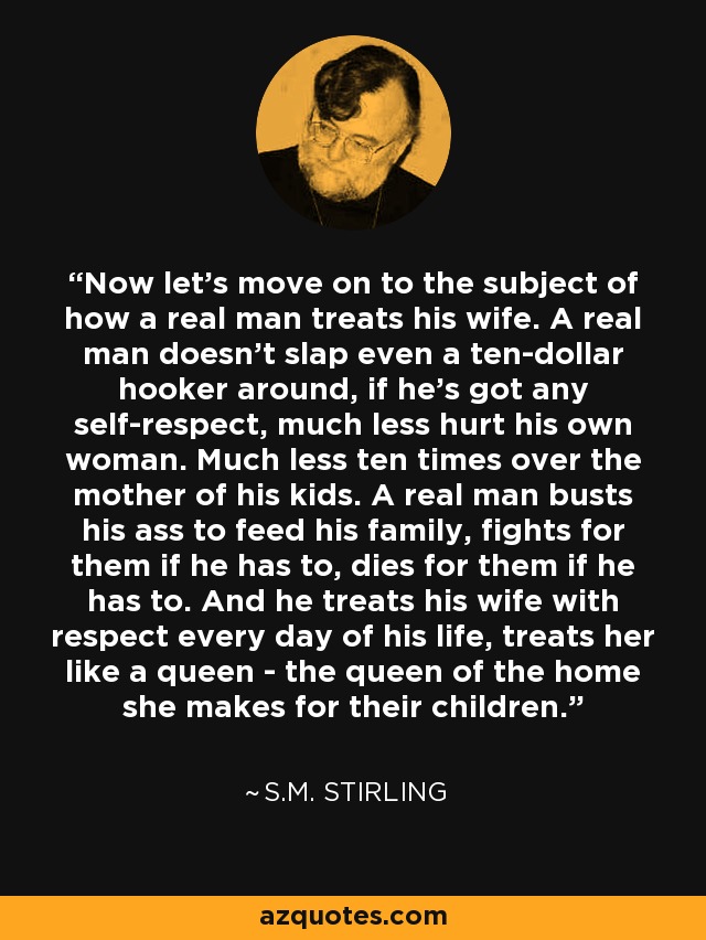 Now let's move on to the subject of how a real man treats his wife. A real man doesn't slap even a ten-dollar hooker around, if he's got any self-respect, much less hurt his own woman. Much less ten times over the mother of his kids. A real man busts his ass to feed his family, fights for them if he has to, dies for them if he has to. And he treats his wife with respect every day of his life, treats her like a queen - the queen of the home she makes for their children. - S.M. Stirling