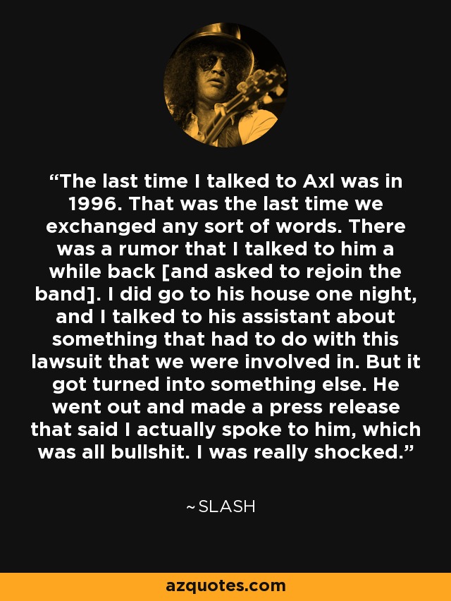 The last time I talked to Axl was in 1996. That was the last time we exchanged any sort of words. There was a rumor that I talked to him a while back [and asked to rejoin the band]. I did go to his house one night, and I talked to his assistant about something that had to do with this lawsuit that we were involved in. But it got turned into something else. He went out and made a press release that said I actually spoke to him, which was all bullshit. I was really shocked. - Slash