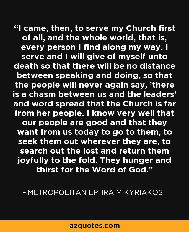 I came, then, to serve my Church first of all, and the whole world, that is, every person I find along my way. I serve and I will give of myself unto death so that there will be no distance between speaking and doing, so that the people will never again say, 'there is a chasm between us and the leaders' and word spread that the Church is far from her people. I know very well that our people are good and that they want from us today to go to them, to seek them out wherever they are, to search out the lost and return them joyfully to the fold. They hunger and thirst for the Word of God. - Metropolitan Ephraim Kyriakos