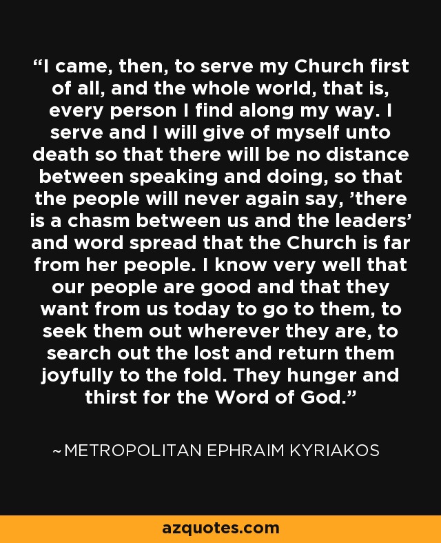 I came, then, to serve my Church first of all, and the whole world, that is, every person I find along my way. I serve and I will give of myself unto death so that there will be no distance between speaking and doing, so that the people will never again say, 'there is a chasm between us and the leaders' and word spread that the Church is far from her people. I know very well that our people are good and that they want from us today to go to them, to seek them out wherever they are, to search out the lost and return them joyfully to the fold. They hunger and thirst for the Word of God. - Metropolitan Ephraim Kyriakos