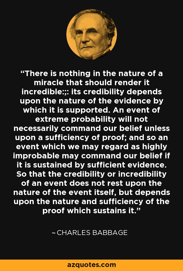 There is nothing in the nature of a miracle that should render it incredible:;: its credibility depends upon the nature of the evidence by which it is supported. An event of extreme probability will not necessarily command our belief unless upon a sufficiency of proof; and so an event which we may regard as highly improbable may command our belief if it is sustained by sufficient evidence. So that the credibility or incredibility of an event does not rest upon the nature of the event itself, but depends upon the nature and sufficiency of the proof which sustains it. - Charles Babbage