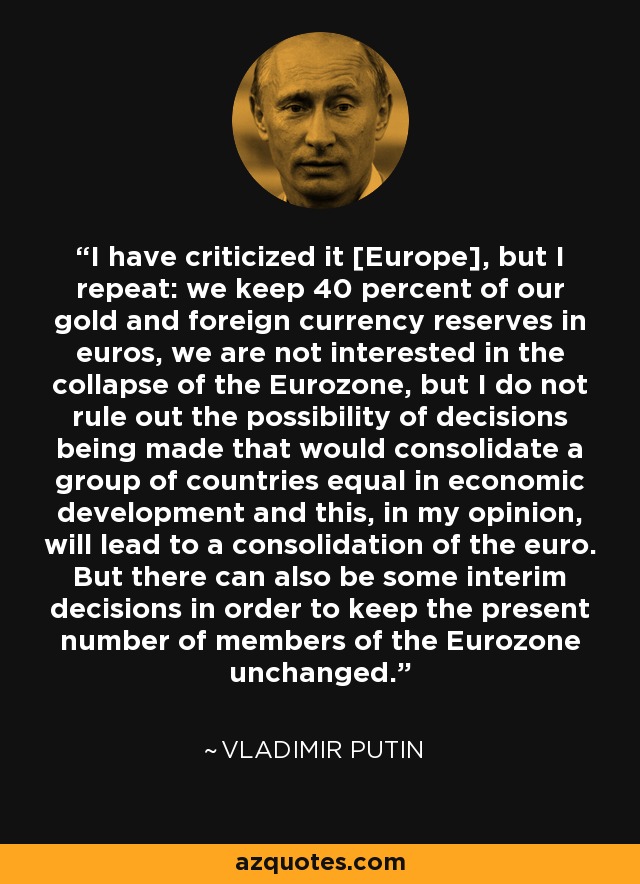 I have criticized it [Europe], but I repeat: we keep 40 percent of our gold and foreign currency reserves in euros, we are not interested in the collapse of the Eurozone, but I do not rule out the possibility of decisions being made that would consolidate a group of countries equal in economic development and this, in my opinion, will lead to a consolidation of the euro. But there can also be some interim decisions in order to keep the present number of members of the Eurozone unchanged. - Vladimir Putin