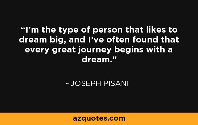 I'm the type of person that likes to dream big, and I've often found that every great journey begins with a dream. - Joseph Pisani