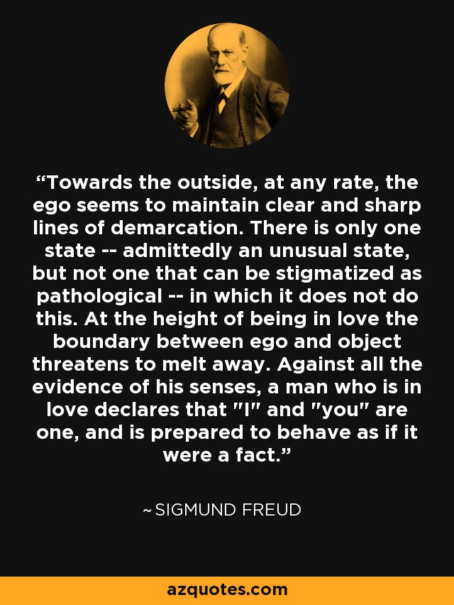 Towards the outside, at any rate, the ego seems to maintain clear and sharp lines of demarcation. There is only one state -- admittedly an unusual state, but not one that can be stigmatized as pathological -- in which it does not do this. At the height of being in love the boundary between ego and object threatens to melt away. Against all the evidence of his senses, a man who is in love declares that 