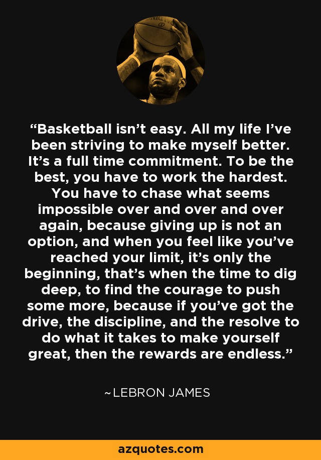 Basketball isn't easy. All my life I've been striving to make myself better. It's a full time commitment. To be the best, you have to work the hardest. You have to chase what seems impossible over and over and over again, because giving up is not an option, and when you feel like you've reached your limit, it's only the beginning, that's when the time to dig deep, to find the courage to push some more, because if you've got the drive, the discipline, and the resolve to do what it takes to make yourself great, then the rewards are endless. - LeBron James