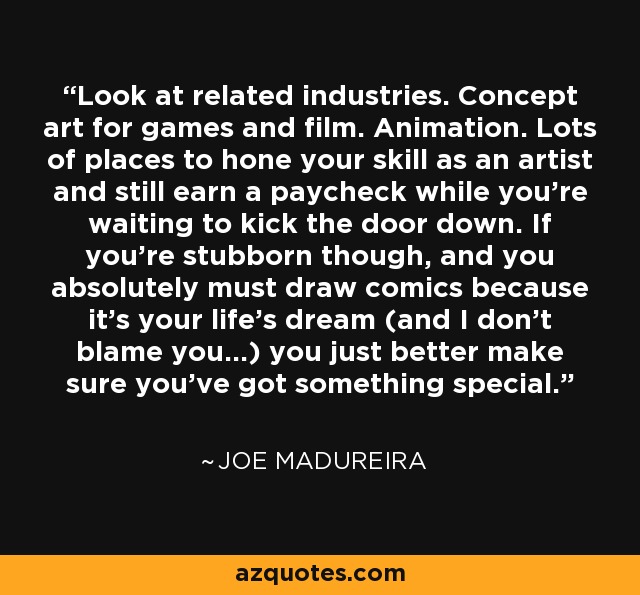 Look at related industries. Concept art for games and film. Animation. Lots of places to hone your skill as an artist and still earn a paycheck while you're waiting to kick the door down. If you're stubborn though, and you absolutely must draw comics because it's your life's dream (and I don't blame you...) you just better make sure you've got something special. - Joe Madureira