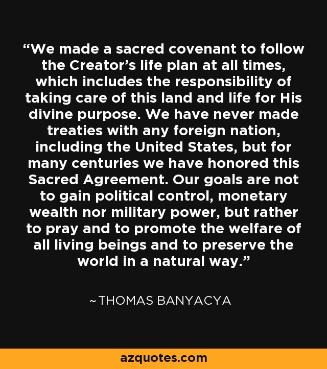 We made a sacred covenant to follow the Creator's life plan at all times, which includes the responsibility of taking care of this land and life for His divine purpose. We have never made treaties with any foreign nation, including the United States, but for many centuries we have honored this Sacred Agreement. Our goals are not to gain political control, monetary wealth nor military power, but rather to pray and to promote the welfare of all living beings and to preserve the world in a natural way. - Thomas Banyacya