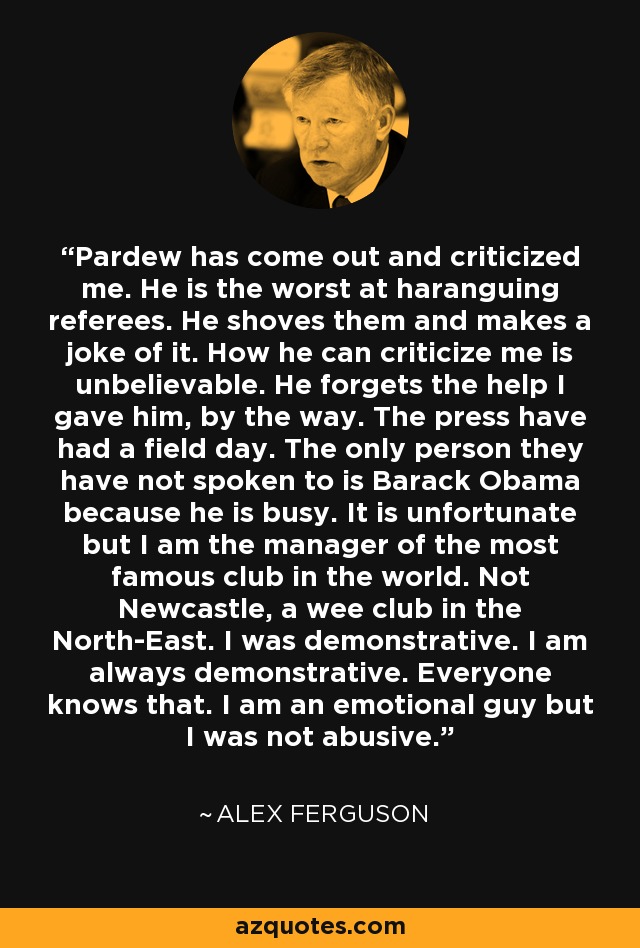 Pardew has come out and criticized me. He is the worst at haranguing referees. He shoves them and makes a joke of it. How he can criticize me is unbelievable. He forgets the help I gave him, by the way. The press have had a field day. The only person they have not spoken to is Barack Obama because he is busy. It is unfortunate but I am the manager of the most famous club in the world. Not Newcastle, a wee club in the North-East. I was demonstrative. I am always demonstrative. Everyone knows that. I am an emotional guy but I was not abusive. - Alex Ferguson