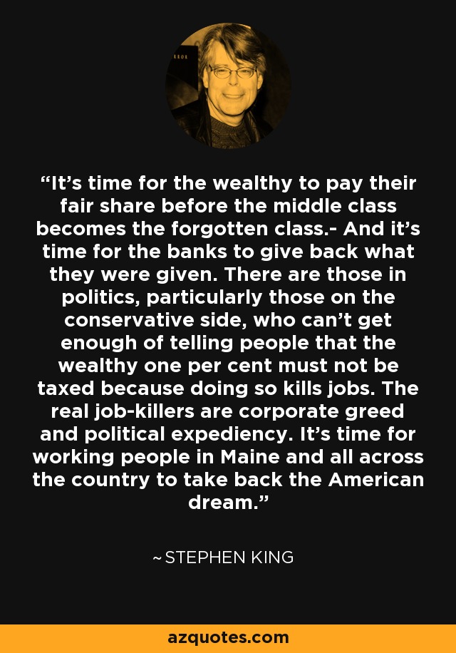 It's time for the wealthy to pay their fair share before the middle class becomes the forgotten class.- And it's time for the banks to give back what they were given. There are those in politics, particularly those on the conservative side, who can't get enough of telling people that the wealthy one per cent must not be taxed because doing so kills jobs. The real job-killers are corporate greed and political expediency. It's time for working people in Maine and all across the country to take back the American dream. - Stephen King