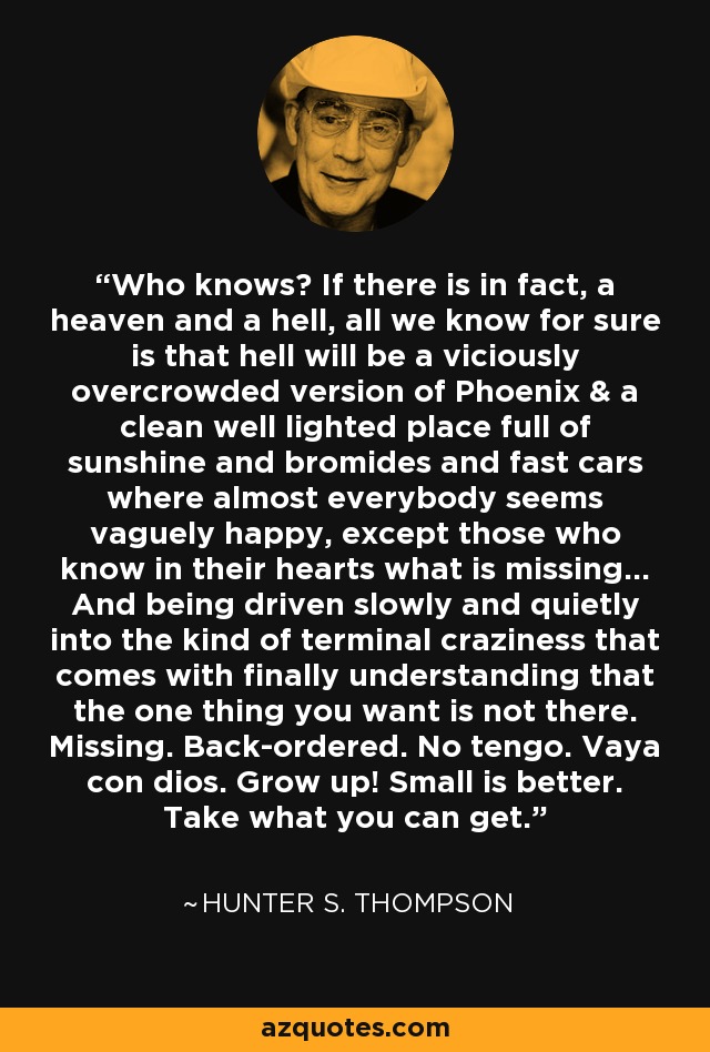 Who knows? If there is in fact, a heaven and a hell, all we know for sure is that hell will be a viciously overcrowded version of Phoenix & a clean well lighted place full of sunshine and bromides and fast cars where almost everybody seems vaguely happy, except those who know in their hearts what is missing... And being driven slowly and quietly into the kind of terminal craziness that comes with finally understanding that the one thing you want is not there. Missing. Back-ordered. No tengo. Vaya con dios. Grow up! Small is better. Take what you can get. - Hunter S. Thompson