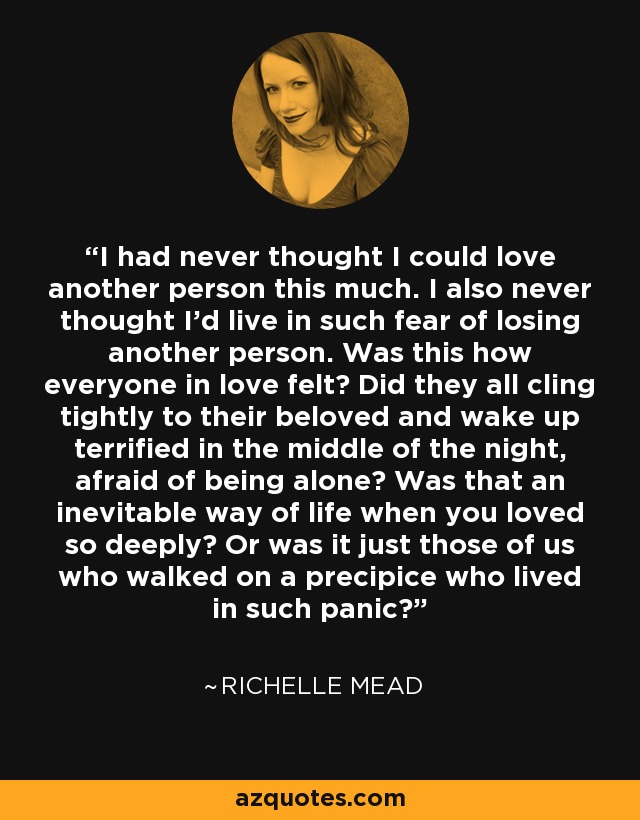 I had never thought I could love another person this much. I also never thought I’d live in such fear of losing another person. Was this how everyone in love felt? Did they all cling tightly to their beloved and wake up terrified in the middle of the night, afraid of being alone? Was that an inevitable way of life when you loved so deeply? Or was it just those of us who walked on a precipice who lived in such panic? - Richelle Mead