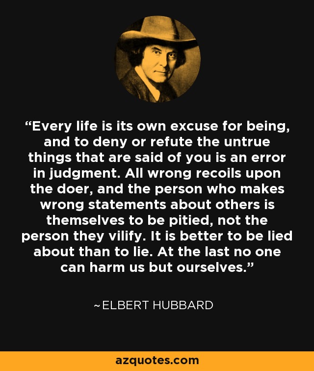 Every life is its own excuse for being, and to deny or refute the untrue things that are said of you is an error in judgment. All wrong recoils upon the doer, and the person who makes wrong statements about others is themselves to be pitied, not the person they vilify. It is better to be lied about than to lie. At the last no one can harm us but ourselves. - Elbert Hubbard