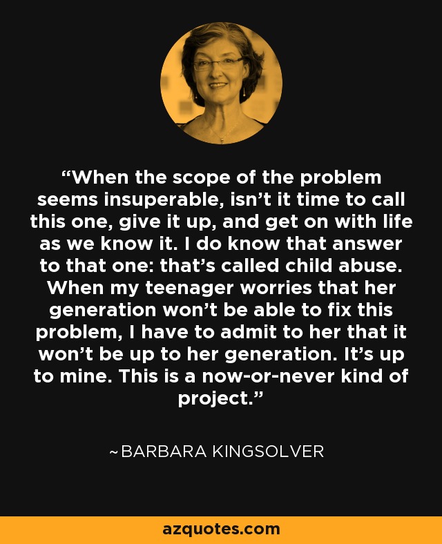 When the scope of the problem seems insuperable, isn't it time to call this one, give it up, and get on with life as we know it. I do know that answer to that one: that's called child abuse. When my teenager worries that her generation won't be able to fix this problem, I have to admit to her that it won't be up to her generation. It's up to mine. This is a now-or-never kind of project. - Barbara Kingsolver