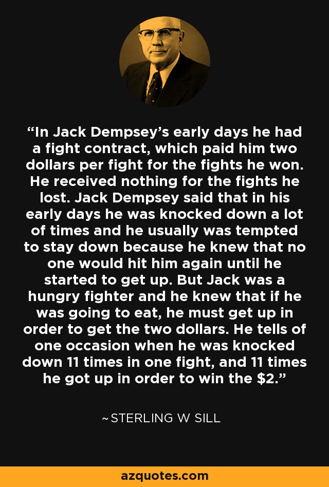 In Jack Dempsey's early days he had a fight contract, which paid him two dollars per fight for the fights he won. He received nothing for the fights he lost. Jack Dempsey said that in his early days he was knocked down a lot of times and he usually was tempted to stay down because he knew that no one would hit him again until he started to get up. But Jack was a hungry fighter and he knew that if he was going to eat, he must get up in order to get the two dollars. He tells of one occasion when he was knocked down 11 times in one fight, and 11 times he got up in order to win the $2. - Sterling W Sill