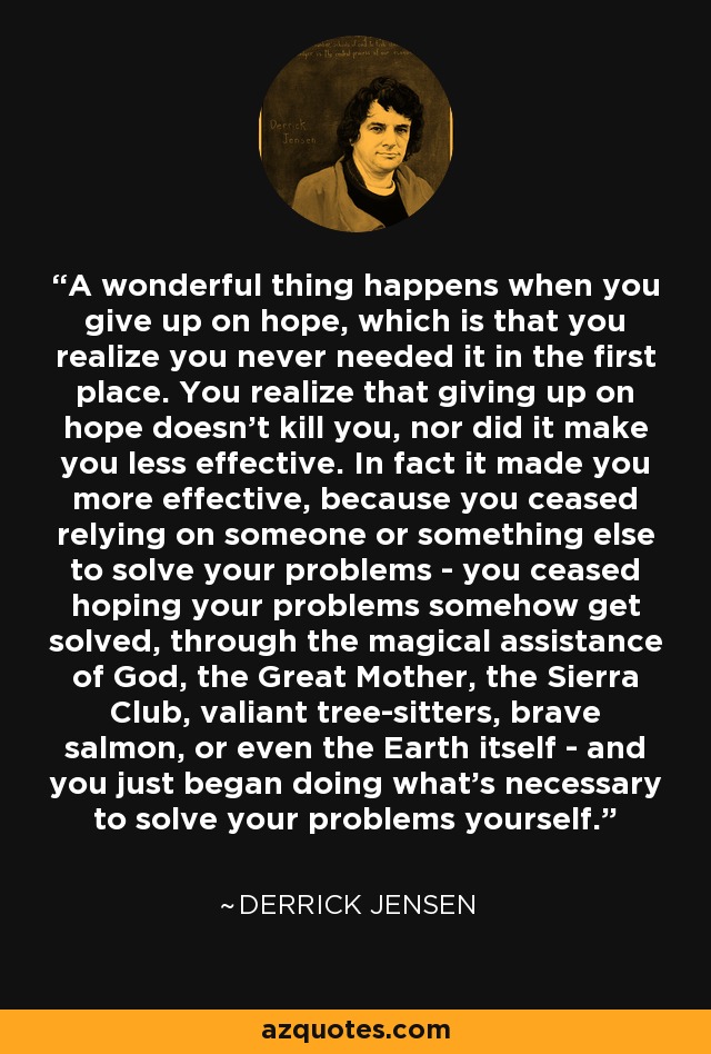 A wonderful thing happens when you give up on hope, which is that you realize you never needed it in the first place. You realize that giving up on hope doesn't kill you, nor did it make you less effective. In fact it made you more effective, because you ceased relying on someone or something else to solve your problems - you ceased hoping your problems somehow get solved, through the magical assistance of God, the Great Mother, the Sierra Club, valiant tree-sitters, brave salmon, or even the Earth itself - and you just began doing what's necessary to solve your problems yourself. - Derrick Jensen