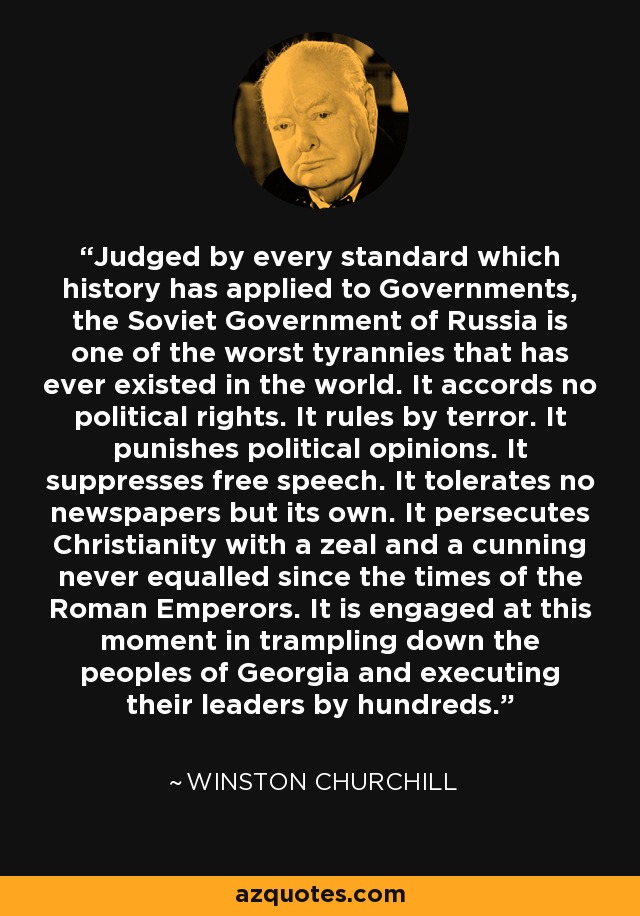 Judged by every standard which history has applied to Governments, the Soviet Government of Russia is one of the worst tyrannies that has ever existed in the world. It accords no political rights. It rules by terror. It punishes political opinions. It suppresses free speech. It tolerates no newspapers but its own. It persecutes Christianity with a zeal and a cunning never equalled since the times of the Roman Emperors. It is engaged at this moment in trampling down the peoples of Georgia and executing their leaders by hundreds. - Winston Churchill