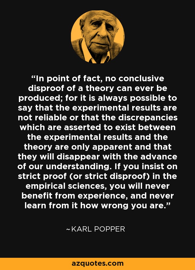 In point of fact, no conclusive disproof of a theory can ever be produced; for it is always possible to say that the experimental results are not reliable or that the discrepancies which are asserted to exist between the experimental results and the theory are only apparent and that they will disappear with the advance of our understanding. If you insist on strict proof (or strict disproof) in the empirical sciences, you will never benefit from experience, and never learn from it how wrong you are. - Karl Popper