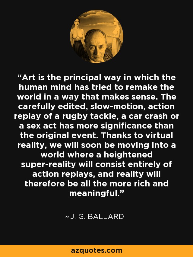 Art is the principal way in which the human mind has tried to remake the world in a way that makes sense. The carefully edited, slow-motion, action replay of a rugby tackle, a car crash or a sex act has more significance than the original event. Thanks to virtual reality, we will soon be moving into a world where a heightened super-reality will consist entirely of action replays, and reality will therefore be all the more rich and meaningful. - J. G. Ballard