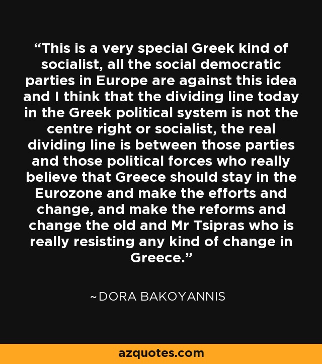 This is a very special Greek kind of socialist, all the social democratic parties in Europe are against this idea and I think that the dividing line today in the Greek political system is not the centre right or socialist, the real dividing line is between those parties and those political forces who really believe that Greece should stay in the Eurozone and make the efforts and change, and make the reforms and change the old and Mr Tsipras who is really resisting any kind of change in Greece. - Dora Bakoyannis