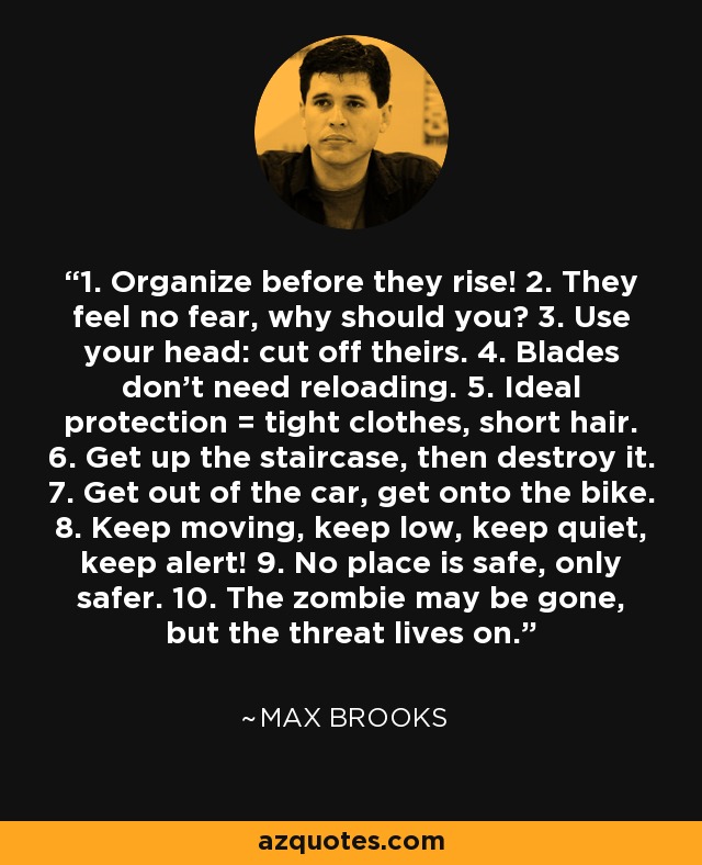 1. Organize before they rise! 2. They feel no fear, why should you? 3. Use your head: cut off theirs. 4. Blades don't need reloading. 5. Ideal protection = tight clothes, short hair. 6. Get up the staircase, then destroy it. 7. Get out of the car, get onto the bike. 8. Keep moving, keep low, keep quiet, keep alert! 9. No place is safe, only safer. 10. The zombie may be gone, but the threat lives on. - Max Brooks