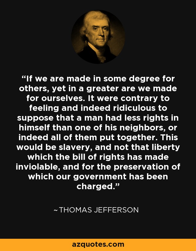 If we are made in some degree for others, yet in a greater are we made for ourselves. It were contrary to feeling and indeed ridiculous to suppose that a man had less rights in himself than one of his neighbors, or indeed all of them put together. This would be slavery, and not that liberty which the bill of rights has made inviolable, and for the preservation of which our government has been charged. - Thomas Jefferson